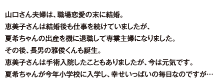 山口さん夫婦は、職場恋愛の末に結婚。恵美子さんは結婚後も仕事を続けていましたが、夏希ちゃんの出産を機に退職して専業主婦になりました。その後、長男の雅俊くんも誕生。恵美子さんは手術入院したこともありましたが、今は元気です。夏希ちゃんが今年小学校に入学し、幸せいっぱいの毎日なのですが…