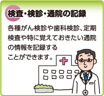 検査・検診・通院の記録　各種がん検診や歯科検診、定期検査や特に覚えておきたい通院の情報を記録することができます。