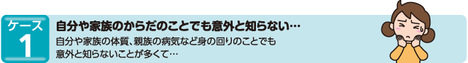 ケース1　自分や家族のからだのことでも意外と知らない…自分や家族の体質、親族の病気など身の回りのことでも意外と知らないことが多くて…