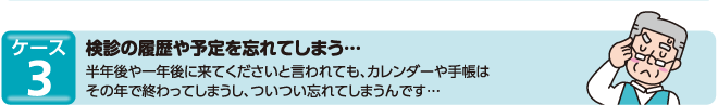 ケース3　検診の履歴や予定を忘れてしまう…半年後や一年後に来てくださいと言われても、カレンダーや手帳はその年で終わってしまうし、ついつい忘れてしまうんです…