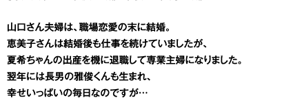 山口さん夫婦は、職場恋愛の末に結婚。恵美子さんは結婚後も仕事を続けていましたが、夏希ちゃんの出産を機に退職して専業主婦になりました。その後、長男の雅俊くんも誕生。恵美子さんは手術入院したこともありましたが、今は元気です。夏希ちゃんが今年小学校に入学し、幸せいっぱいの毎日なのですが…