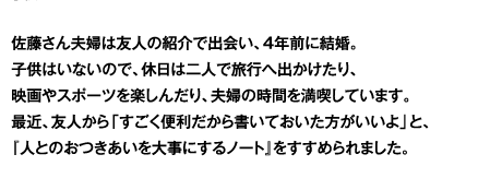 佐藤さん夫婦は友人の紹介で出会い、4年前に結婚。子供はいないので、休日は二人で旅行へ出かけたり、映画やスポーツを楽しんだり、夫婦の時間を満喫しています。最近、友人から「すごく便利だから書いておいた方がいいよ」と、『人とのおつきあいを大事にするノート』をすすめられました。