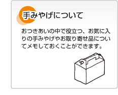 手みやげについて おつきあいの中で役立つ、お気に入りの手みやげやお取り寄せ品についてメモしておくことができます。