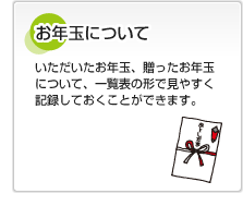 お年玉について いただいたお年玉、贈ったお年玉について、一覧表の形で見やすく記録しておくことができます。