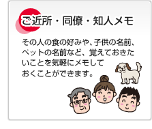 ご近所・同僚・知人メモ その人の食の好みや、子供の名前、ペットの名前など、覚えておきたいことを気軽にメモしておくことができます。