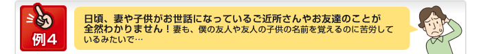 例4 日頃、妻や子供がお世話になっているご近所さんやお友達のことが全然わかりません！妻も、僕の友人や友人の子供の名前を覚えるのに苦労しているみたいで…