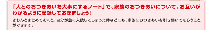 「人とのおつきあいを大事にするノート」で、家族のおつきあいについて、お互いがわかるように記録しておきましょう！きちんとまとめておくと、自分が急に入院してしまった時などにも、家族におつきあいを引き継いでもらうことができます。