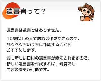 遺言書って？ 遺言書は遺書ではありません。15歳以上の人であれば作成できるので、なるべく若いうちに作成することをおすすめします。最も新しい日付の遺言書が優先されますので、新しい遺言書を作成すれば、何度でも内容の変更が可能です。