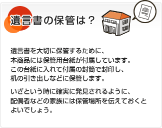 遺言書の保管は？ 遺言書を大切に保管するために、本商品には保管用台紙が付属しています。この台紙に入れて付属の封筒で封印し、机の引き出しなどに保管します。いざという時に確実に発見されるように、配偶者などの家族には保管場所を伝えておくとよいでしょう。