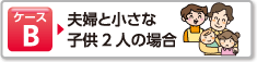 ケースB 夫婦と小さな子供2人の場合