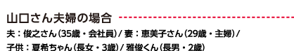 山口さん夫婦の場合 夫：俊之さん（34歳・会社員）/ 妻：恵美子さん（28歳・主婦）/子供：夏希ちゃん（長女・7歳）/ 雅俊くん（長男・4歳）