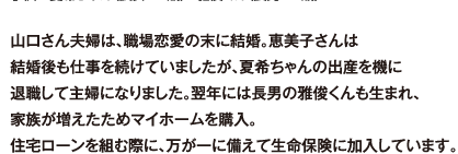 山口さん夫婦は、職場恋愛の末に結婚。恵美子さんは結婚後も仕事を続けていましたが、夏希ちゃんの出産を機に退職して主婦になりました。翌年には長男の雅俊くんも生まれ、家族が増えたためマイホームを購入。住宅ローンを組む際に、万が一に備えて生命保険に加入しています。