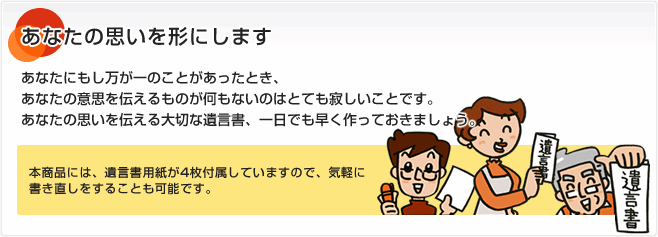 あなたの思いを形にします あなたにもし万が一のことがあったとき、あなたの意思を伝えるものが何もないのはとても寂しいことです。あなたの思いを伝える大切な遺言書、一日でも早く作っておきましょう。本商品には、遺言書用紙が4枚付属していますので、気軽に書き直しをすることも可能です。