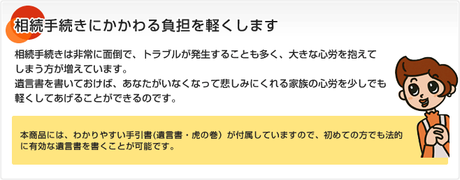 相続手続きにかかわる負担を軽くします 相続手続きは非常に面倒で、トラブルが発生することも多く、大きな心労を抱えてしまう方が増えています。遺言書を書いておけば、あなたがいなくなって悲しみにくれる家族の心労を少しでも軽くしてあげることができるのです。本商品には、わかりやすい手引書(遺言書・虎の巻）が付属していますので、初めての方でも法的に有効な遺言書を書くことが可能です。