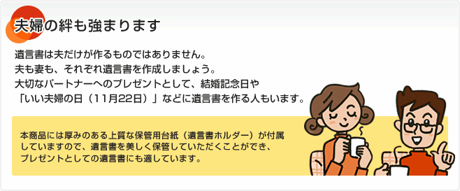 夫婦の絆も強まります 遺言書は夫だけが作るものではありません。夫も妻も、それぞれ遺言書を作成しましょう。大切なパートナーへのプレゼントとして、結婚記念日や「いい夫婦の日（11月22日）」などに遺言書を作る人もいます。本商品には厚みのある上質な保管用台紙（遺言書ホルダー）が付属していますので、遺言書を美しく保管していただくことができ、プレゼントとしての遺言書にも適しています。