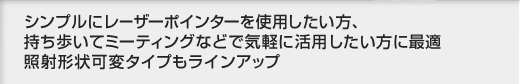 シンプルにレーザーポインターを使用したい方、持ち歩いてミーティングなどで気軽に活用したい方に最適 照射形状可変タイプもラインアップ