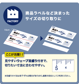 商品ラベルなど決まったサイズの切り取りにここが活躍！！見やすいウェーブ目盛り付きで、切りたい寸法に合わせやすい。※目盛りの寸法は若干ずれる場合があります。裁断の目安としてご利用ください。