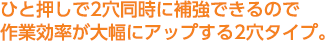 ひと押しで2穴同時に補強できるので作業効率が大幅にアップする2穴タイプ。