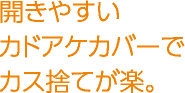 開きやすいカドアケカバーでカス捨てが楽。