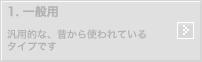 1.一般用：汎用的な、昔から使われているタイプです。