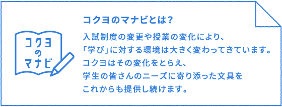 コクヨのマナビとは？：入試制度の変更や授業の変化により、「学び」に対する環境は大きく変わってきています。コクヨはその変化をとらえ、学生の皆さんのニーズに寄り添った文具をこれからも提供し続けます。