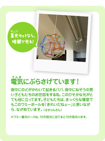 電気にぶらさげています！子どもたちは、まっくらな寝室でもこのワミーボールを「きれいだねぇ〜」と言いながら、眺めています。（ささりんさん）※ワミー蓄光ピースは、10分程光に当てると10分程光ります。