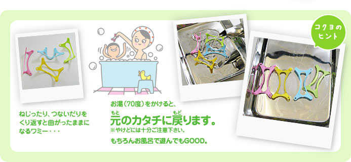 ねじったり、つないだりをくり返すと曲がったままになるワミー・・・お湯（70度）をかけると、元のカタチに 戻ります。もちろんお風呂で遊んでもGood（コクヨのヒント）※やけどには十分ご注意下さい。