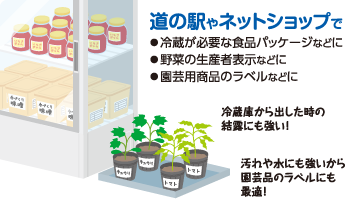 道の駅やネットショップで ◦冷蔵が必要な食品パッケージなどに◦野菜の生産者表示などに◦園芸用商品のラベルなどに