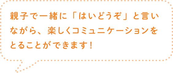 親子で一緒に「はいどうぞ」と言いながら、楽しくコミュニケーションをとることができます！