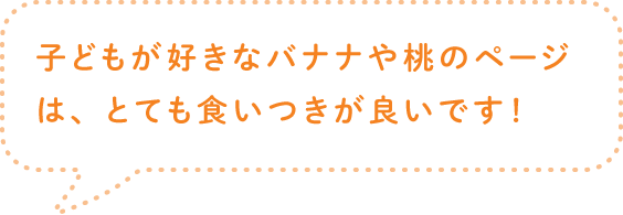 子どもが好きなバナナや桃のページは、とても食いつきが良いです！