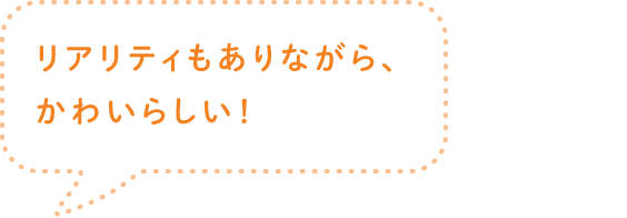 リアリティもありながら、かわいらしい！