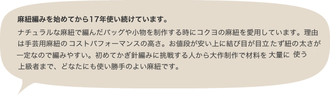 麻紐編みを始めてから17年使い続けています。ナチュラルな麻紐で編んだバッグや小物を制作する時にコクヨの麻紐を愛用しています。理由は手芸用麻紐の半額以下というコストパフォーマンスの高さ。お値段が安い上に結び目が目立たず紐の太さが一定なので編みやすい。初めてかぎ針編みに挑戦する人から大作制作で材料を大量に使う上級者まで、どなたにも使い勝手のよい麻紐です。