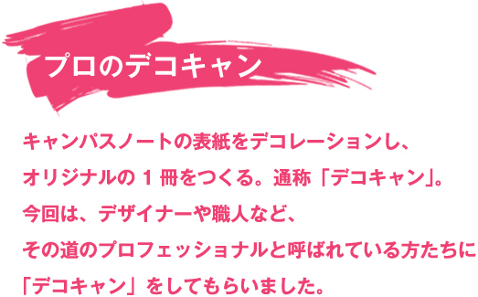 キャンパスノートの表紙をデコレーションし、オリジナルの1冊をつくる、通称「デコキャン」。今回は、デザイナーや職人など、その道のプロフェッショナルと呼ばれている方たちに「デコキャン」をしてもらいました。