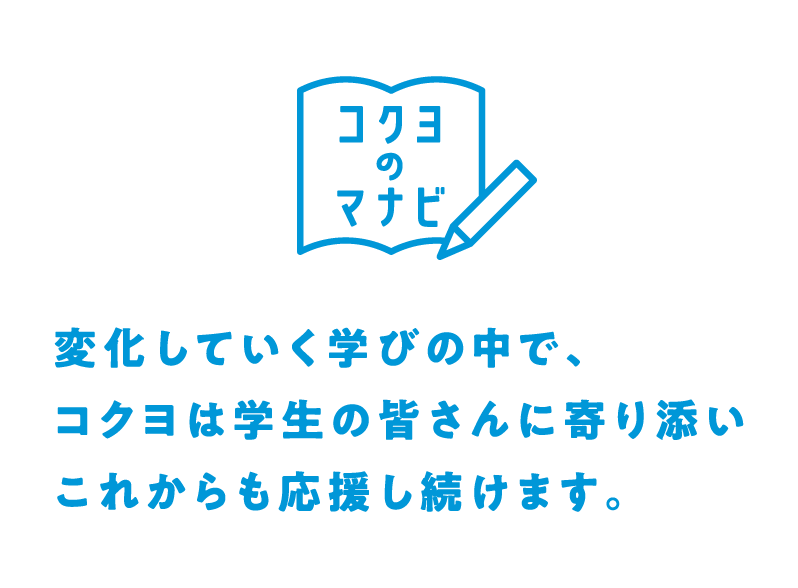 コクヨのマナビとは？：変化していく学びの中で、コクヨは学生の皆さんに寄り添いこれからも応援をし続けます。