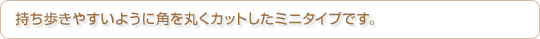 持ち歩きやすいように角を丸くカットしたミニタイプです。
