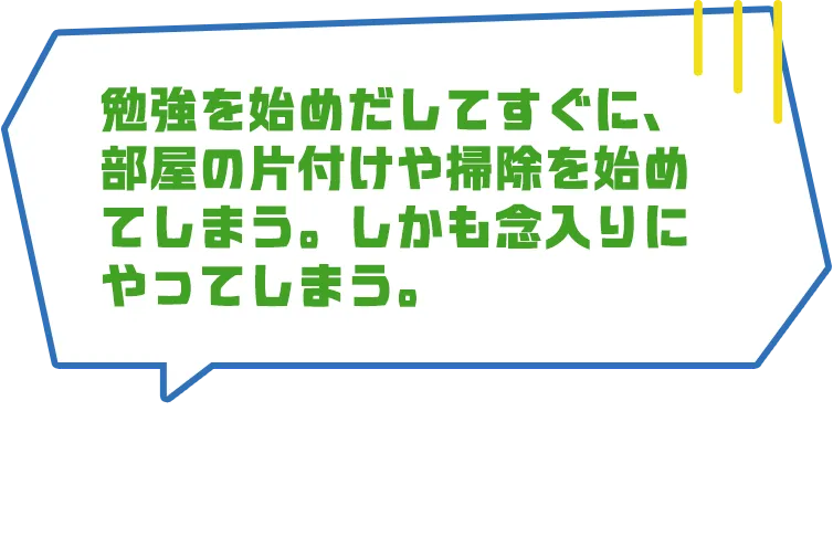 勉強を始めだしてすぐに、部屋の片付けや掃除を始めてしまう。しかも念入りにやってしまう。