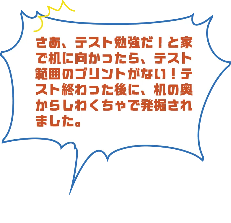 さあ、テスト勉強だ！と家で机に向かったら、テスト範囲のプリントがない！テスト終わった後に、机の奥からしわくちゃで発掘されました。