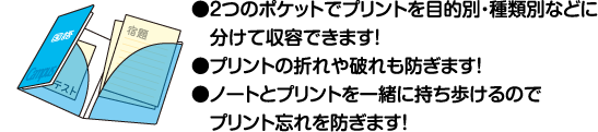 ●2つのポケットでプリントを目的別・種類別などに分けて収容できます！●プリントの折れや破れも防ぎます！●ノートとプリントを一緒に持ち歩けるのでプリント忘れを防ぎます！