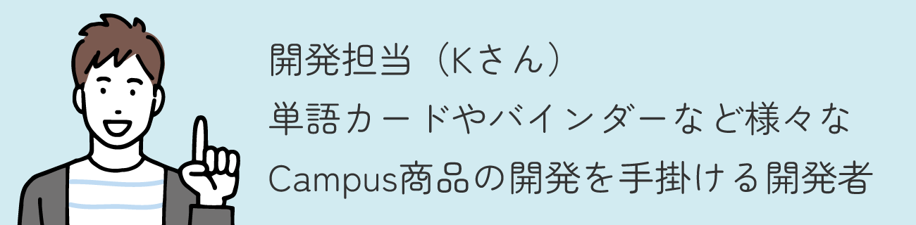 開発担当（Kさん） / 単語カードやバインダーなど様々なCampus商品の開発を手掛ける開発者