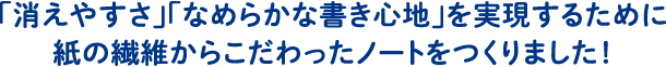 「消えやすさ」「なめらかな書き心地」を実現するために紙の繊維からこだわったノートをつくりました！