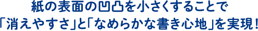 紙の表面の凹凸を小さくすることで「消えやすさ」と「なめらかな書き心地」を実現！