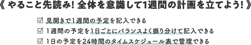 《 Read ahead what to do! Plan your week keeping everything in mind! 》/□ You can write your schedule for the week in a spreadsheet/□ You can write your schedule for the week in a well-balanced manner for each day/□ You can manage your daily schedule with a 24-hour time schedule table