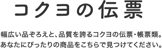 コクヨの伝票 幅広い品ぞろえと、品質を誇るコクヨの伝票・帳票類。あなたにぴったりの商品をこちらで見つけてください。