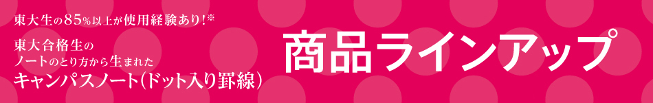 products Lineup More than 85% of University of Tokyo students have used it! * Campus Notebook (with dots) created from the note-taking method of successful students * Researched by KOKUYO in July 2018 n=112