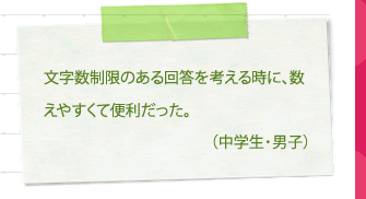 It was convenient because it was easy to count when considering an answer with a character limit. (Junior high school student/male)