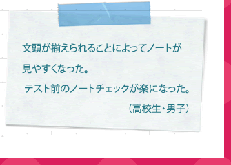 By aligning the beginnings of sentences, it became easier to read the notes. Checking notes before a test has become easier. (High school student/boy)