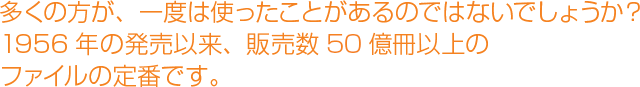 多くの方が、一度は使ったことがあるのではないでしょうか？1956年の発売以来、販売数60億冊以上のファイルの定番です。