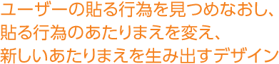 ユーザーの貼る行為を見つめなおし、貼る行為のあたりまえを変え、新しいあたりまえを生み出すデザイン