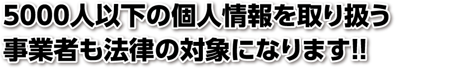 5000人以下の個人情報を取り扱う事業者も法律の対象になります！！