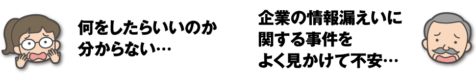 何をしたらいいのか分からない… / 企業の情報漏えいに関する事件をよく見かけて不安…